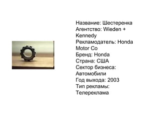 Название:   Шестеренка Агентство:   Wieden + Ken n edy Рекламодатель:   Honda Motor Co Бренд:   Honda Страна:   США Сектор бизнеса:   Автомобили Год выхода: 2003 Тип рекламы:   Телереклама 