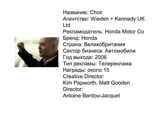 Название: Choir Агентство: Wieden + Kennedy UK Ltd Рекламодатель: Honda Motor Co Бренд: Honda Страна: Великобритания Сектор бизнеса: Автомобили Год выхода: 2006 Тип рекламы: Телереклама Награды:   около 15 Creative Director: Kim Papworth, Matt Gooden  Director: Antoine Bardou-Jacquet 
