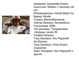 Название: Impossible Dream Агентство: Wieden + Kennedy UK Ltd Рекламодатель: Honda Motor Co Бренд: Honda Страна: Великобритания Сектор бизнеса: Автомобили Год выхода: 2006 Тип рекламы :Телереклама Награды: около 30    Creative Director: Tony Davidson, Kim Papworth  Art Director: Tony Davidson, Chris Groom  Copywriter: Sean Thompson, Kim Papworth и другие 