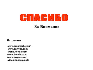 СПАСИБО За Внимание Источники -www.automarket.su/ -www.cartype.com/ -world.honda.com -www.honda.co.ru -www.aoyama.ru/ -video.honda.co.uk/ 