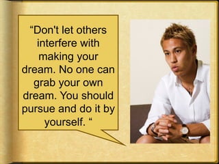 “Don't let others
interfere with
making your
dream. No one can
grab your own
dream. You should
pursue and do it by
yourself. “