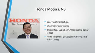 Honda Motors: Nu
• Ceo:Takahiro Hachigo
• Chairman:Fomihiko Ike
• Inkomsten: 119 biljoen Amerikaanse dollar
(2014)
• Netto inkomen: 5,75 biljoen Amerikaanse
dollar (2014)
 