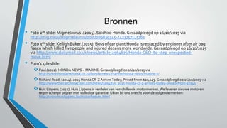 Bronnen
• Foto 2de slide: Migmelaurus .(2015). Soichiro Honda. Geraadpleegd op 16/10/2015 via
http://mig.me/u/migmelaurus/post/209839345-1423757145761
• Foto 3de slide: Keiligh Baker.(2015). Boss of car giant Honda is replaced by engineer after air bag
fiasco which killed five people and injured dozens more worldwide. Geraadpleegd op 16/10/2015
via http://www.dailymail.co.uk/news/article-2964876/Honda-CEO-Ito-step-unexpected-
move.html
• Foto’s 4de slide:
Paul.(2012). HONDA NEWS – MARINE. Geraadpleegd op 16/10/2015 via
http://www.hondamotorsa.co.za/honda-news-marine/honda-news-marine-2/
Richard Read. (2014). 2015 Honda CR-Z ArrivesToday, Priced From $20,145. Geraadpleegd op 16/10/2015 via
http://www.thecarconnection.com/news/1094835_2015-honda-cr-z-arrives-today-priced-from-20145
Huis Lippens.(2012). Huis Lippens is verdeler van verschillende motormerken. We leveren nieuwe motoren
tegen scherpe prijzen met volledige garantie. U kan bij ons terecht voor de volgende merken:
http://www.huislippens.be/motorfietsen.html
 