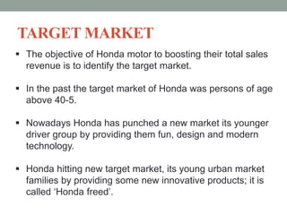 TARGET MARKET
 The objective of Honda motor to boosting their total sales
revenue is to identify the target market.
 In the past the target market of Honda was persons of age
above 40-5.
 Nowadays Honda has punched a new market its younger
driver group by providing them fun, design and modern
technology.
 Honda hitting new target market, its young urban market
families by providing some new innovative products; it is
called ‘Honda freed’.
 