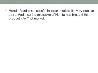  Honda freed is successful in japan market, it’s very popular
there. And also the executive of Honda has brought this
product into Thai market.
 