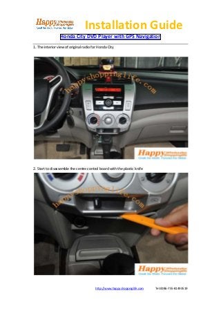 Installation Guide
                 Honda City DVD Player with GPS Navigation
1. The interior view of original radio for Honda City




2. Start to disassemble the centre control board with the plastic knife




                                        http://www.happyshoppinglife.com   Tel:0086-755-81493519
 