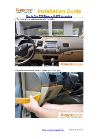Installation Guide
                 Honda Civic DVD Player with GPS Navigation
1. The interior view of original dash board for Honda Civic




2. Pry loosen the decorative materials with the plastic knife lightly




                                         http://www.happyshoppinglife.com   Tel:0086-755-81493519
 