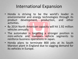 International Expansion
• Honda is striving to be the world's leader in
  environmental and energy technologies through its
  product development, production, and other
  activities.
• By 2014 North American capacity will hit 1.92 million
  vehicles annually.
• The automaker is targeting a stronger position in
  mini-vehicle and compact vehicle segments to
  reinforce business operations in Japan.
• Honda plans to terminate 800 jobs at its South
  Marston plant in England due to sagging demand for
  its vehicles in Europe.
 