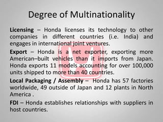 Degree of Multinationality
Licensing – Honda licenses its technology to other
companies in different countries (i.e. India) and
engages in international joint ventures.
Export – Honda is a net exporter, exporting more
American–built vehicles than it imports from Japan.
Honda exports 11 models accounting for over 100,000
units shipped to more than 40 countries.
Local Packaging / Assembly – Honda has 57 factories
worldwide, 49 outside of Japan and 12 plants in North
America .
FDI – Honda establishes relationships with suppliers in
host countries.
 