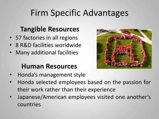 Firm Specific Advantages
    Tangible Resources
• 57 factories in all regions
• 8 R&D facilities worldwide
• Many additional facilities

    Human Resources
• Honda’s management style
• Honda selected employees based on the passion for
  their work rather than their experience
• Japanese/American employees visited one another’s
  countries
 