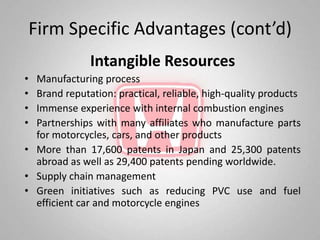 Firm Specific Advantages (cont’d)
              Intangible Resources
• Manufacturing process
• Brand reputation: practical, reliable, high-quality products
• Immense experience with internal combustion engines
• Partnerships with many affiliates who manufacture parts
  for motorcycles, cars, and other products
• More than 17,600 patents in Japan and 25,300 patents
  abroad as well as 29,400 patents pending worldwide.
• Supply chain management
• Green initiatives such as reducing PVC use and fuel
  efficient car and motorcycle engines
 