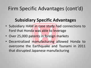 Firm Specific Advantages (cont’d)

     Subsidiary Specific Advantages
• Subsidiary HAM in case study had connections to
  Ford that Honda was able to leverage
• Over 25,000 patents in foreign markets
• Decentralized manufacturing allowed Honda to
  overcome the Earthquake and Tsunami in 2011
  that disrupted Japanese manufacturing
 