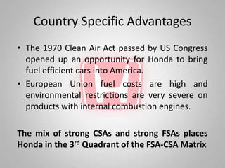 Country Specific Advantages
• The 1970 Clean Air Act passed by US Congress
  opened up an opportunity for Honda to bring
  fuel efficient cars into America.
• European Union fuel costs are high and
  environmental restrictions are very severe on
  products with internal combustion engines.

The mix of strong CSAs and strong FSAs places
Honda in the 3rd Quadrant of the FSA-CSA Matrix
 