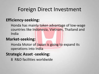 Foreign Direct Investment
Efficiency-seeking:
  Honda has mainly taken advantage of low-wage
  countries like Indonesia, Vietnam, Thailand and
  India
Market-seeking:
  Honda Motor of Japan is going to expand its
  operations into India
Strategic Asset -seeking:
  8 R&D facilities worldwide
 