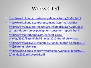 Works Cited
• http://world.honda.com/group/Manufacturing/index.html
• http://world.honda.com/group/manufacturing-facilities
• http://www.consumerreports.org/content/cro/en/cars/best-
  car-brands-consumer-perception-consumer-reports.html
• http://www.interbrand.com/en/best-global-
  brands/2012/Best-Global-Brands-2012-Brand-View.aspx
• http://www.wikinvest.com/stock/Honda_Motor_Company_(H
  MC)/Patents_Licenses
• http://world.honda.com/investors/library/annual_report/201
  2/honda2012ar-Cover-03.pdf
 