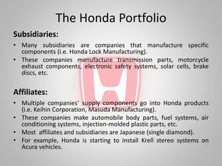 The Honda Portfolio
Subsidiaries:
• Many subsidiaries are companies that manufacture specific
  components (i.e. Honda Lock Manufacturing).
• These companies manufacture transmission parts, motorcycle
  exhaust components, electronic safety systems, solar cells, brake
  discs, etc.

Affiliates:
• Multiple companies’ supply components go into Honda products
  (i.e. Keihin Corporation, Masuda Manufacturing).
• These companies make automobile body parts, fuel systems, air
  conditioning systems, injection-molded plastic parts, etc.
• Most affiliates and subsidiaries are Japanese (single diamond).
• For example, Honda is starting to install Krell stereo systems on
  Acura vehicles.
 