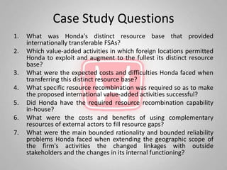 Case Study Questions
1.   What was Honda's distinct resource base that provided
     internationally transferable FSAs?
2.   Which value-added activities in which foreign locations permitted
     Honda to exploit and augment to the fullest its distinct resource
     base?
3.   What were the expected costs and difficulties Honda faced when
     transferring this distinct resource base?
4.   What specific resource recombination was required so as to make
     the proposed international value-added activities successful?
5.   Did Honda have the required resource recombination capability
     in-house?
6.   What were the costs and benefits of using complementary
     resources of external actors to fill resource gaps?
7.   What were the main bounded rationality and bounded reliability
     problems Honda faced when extending the geographic scope of
     the firm's activities the changed linkages with outside
     stakeholders and the changes in its internal functioning?
 