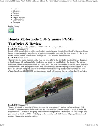 Honda Motorcycle CBF Stunner PGMFi TestDrive & Review at Expert R...   http://vicky.in/connect/expertreviews/honda-motorcycle-cbf-stunner-pgmfi...




                  Home
                  Members
                  Groups
                  Forums
                  Expert Reviews
                  User Reviews
                  Answers

           Login | Signup




           Honda Motorcycle CBF Stunner PGMFi
           TestDrive & Review
           Posted by TeamVicky under Bike, CBF Stunner PGMFi and Honda Motorcycle. 0 Comments
           Honda CBF Stunner FI:
           Honda which launched the world’s smallest fuel injected engine through Hero Honda’s Glamour. Honda
           has once again shown its commitment to Indian customers by launching the new stunner FI. But is the
           market mature enough to welcome a fuel injected 125cc machine. We check out!
           Honda CBF Stunner FI:
           There are not too many stunners on the road but even after in the streets for months, the jaw-dropping
           style of stunner still grabs eyeballs. Look from any angle,you would admire the stunner. The glaring
           headlamps and the aerodynamic visor is a visual treat. The large faux-scoops sits on the broad shoulders
           of the stunner’s tank. The split seats and body coloured shock absorber spring adds racy appeal to the
           bike. The upswept rear panel utilises two separate panels for the top and bottom to create a two tone
           effect. Overall, the CBR1000RR inspired stunner stands tall amongst the current breed of 125cc bikes.




           Honda CBF Stunner FI:
           Visually it is tough to spot the diffrence between the new stunner FI and the carburreted one. CBF
           Stunner FI retains the same dual tone styling but Honda offfers two new shades – CBR Red and CBR
           Silver Metallic. Also new is the sporty half-chain case and premium 3D emblem. The faux-scoops now
           gets attractive decals and PGM-FI badging on the central panel. CBF stunner FI gets golden coloured
           engine cylinder cover and disc caliper.



1 of 5                                                                                                                        9/23/2010 4:01 PM
 