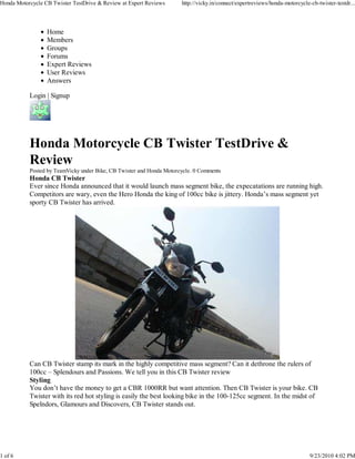 Honda Motorcycle CB Twister TestDrive & Review at Expert Reviews      http://vicky.in/connect/expertreviews/honda-motorcycle-cb-twister-testdr...




                  Home
                  Members
                  Groups
                  Forums
                  Expert Reviews
                  User Reviews
                  Answers

           Login | Signup




           Honda Motorcycle CB Twister TestDrive &
           Review
           Posted by TeamVicky under Bike, CB Twister and Honda Motorcycle. 0 Comments
           Honda CB Twister
           Ever since Honda announced that it would launch mass segment bike, the expecatations are running high.
           Competitors are wary, even the Hero Honda the king of 100cc bike is jittery. Honda’s mass segment yet
           sporty CB Twister has arrived.




           Can CB Twister stamp its mark in the highly competitive mass segment? Can it dethrone the rulers of
           100cc – Splendours and Passions. We tell you in this CB Twister review
           Styling
           You don’t have the money to get a CBR 1000RR but want attention. Then CB Twister is your bike. CB
           Twister with its red hot styling is easily the best looking bike in the 100-125cc segment. In the midst of
           Spelndors, Glamours and Discovers, CB Twister stands out.




1 of 6                                                                                                                       9/23/2010 4:02 PM
 
