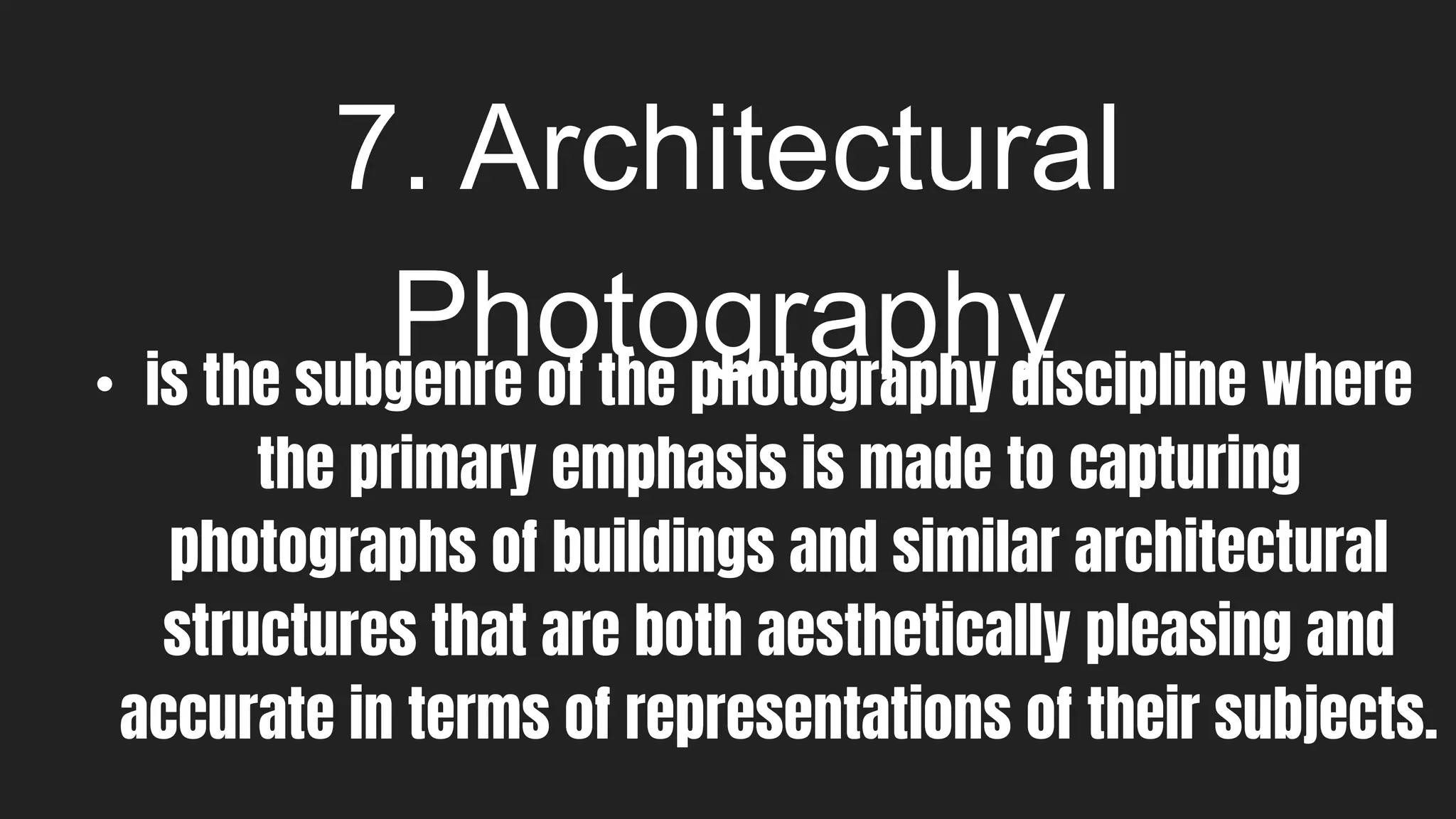 7. Architectural
Photography
• is the subgenre of the photography discipline where
the primary emphasis is made to capturing
photographs of buildings and similar architectural
structures that are both aesthetically pleasing and
accurate in terms of representations of their subjects.
 
