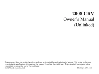 2008 CRV
Owner’s Manual
(Unlinked)
This document does not contain hyperlinks and may be formatted for printing instead of web us. This is due to changes
in content and specifications of the vehicle that happen throughout the model year. This manual will be replaced with a
hyperlinked version at the end of the model year.
© 2007 Honda Motor Co., Ltd. P/N 00X31-SWA-6100
 