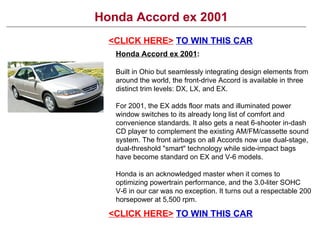Honda Accord ex 2001 <CLICK HERE>   TO WIN THIS CAR Honda Accord ex 2001 : Built in Ohio but seamlessly integrating design elements from around the world, the front-drive Accord is available in three distinct trim levels: DX, LX, and EX. For 2001, the EX adds floor mats and illuminated power window switches to its already long list of comfort and convenience standards. It also gets a neat 6-shooter in-dash CD player to complement the existing AM/FM/cassette sound system. The front airbags on all Accords now use dual-stage, dual-threshold &quot;smart&quot; technology while side-impact bags have become standard on EX and V-6 models. Honda is an acknowledged master when it comes to optimizing powertrain performance, and the 3.0-liter SOHC V-6 in our car was no exception. It turns out a respectable 200 horsepower at 5,500 rpm. <CLICK HERE>   TO WIN THIS CAR 