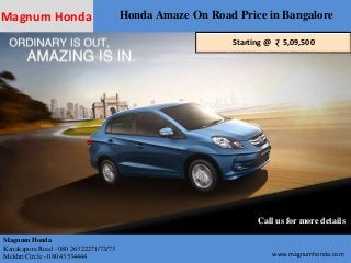 Magnum Honda Honda Amaze On Road Price in Bangalore 
Starting @ 5,09,500 
Call us for more details 
Magnum Honda 
Kanakapura Road - 080 26322271/72/73 
Mekhri Circle - 080 43534444 www.magnumhonda.com 
 