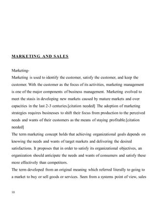10
MARKETING AND SALES
Marketing-
Marketing is used to identify the customer, satisfy the customer, and keep the
customer. With the customer as the focus of its activities, marketing management
is one of the major components of business management. Marketing evolved to
meet the stasis in developing new markets caused by mature markets and over
capacities in the last 2-3 centuries.[citation needed] The adoption of marketing
strategies requires businesses to shift their focus from production to the perceived
needs and wants of their customers as the means of staying profitable.[citation
needed]
The term marketing concept holds that achieving organizational goals depends on
knowing the needs and wants of target markets and delivering the desired
satisfactions. It proposes that in order to satisfy its organizational objectives, an
organization should anticipate the needs and wants of consumers and satisfy these
more effectively than competitors.
The term developed from an original meaning which referred literally to going to
a market to buy or sell goods or services. Seen from a systems point of view, sales
 