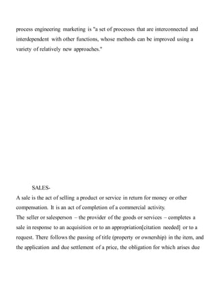 process engineering marketing is "a set of processes that are interconnected and
interdependent with other functions, whose methods can be improved using a
variety of relatively new approaches."
SALES-
A sale is the act of selling a product or service in return for money or other
compensation. It is an act of completion of a commercial activity.
The seller or salesperson – the provider of the goods or services – completes a
sale in response to an acquisition or to an appropriation[citation needed] or to a
request. There follows the passing of title (property or ownership) in the item, and
the application and due settlement of a price, the obligation for which arises due
 