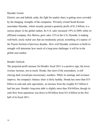 14
Hyundai Looms
Electric cars and hybrids aside, the fight for market share is getting more crowded
by the changing strengths of the companies. Privately owned South Korean
automaker Hyundai, which recently posted a quarterly profit of $1.2 billion, is a
serious player in the global market. Its U.S. sales increased 19% in 2009, while its
affiliated company, Kia Motors, grew sales 12% in the U.S. Hyundai is making
well-built, nicely styled cars that are moderately priced, something of a reprise of
the Toyota formula of previous decades. How well Hyundai continues to build its
strength will determine how much of a long-term challenger it will be in the
global auto market.
Honda's Outlook
The projected profit increase for Honda's fiscal 2011 is a positive sign; the lower
revenue increase, not as much. Honda, like most of the automakers, is still
clawing back toward per-recessionary numbers. While its earnings and revenues
improve, the company's balance sheet is fairly healthy. Honda has more than $15
billion in cash and cash equivalents, an increase from the roughly $11 billion it
had last year. Honda's long-term debt is slightly more than $36 billion, though its
cash flow from operations was down to $8 billion from $11.6 billion in the first
half of its fiscal 2011.
 