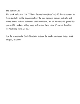 The Bottom Line
The stock trades at a 21.6 P/E but a forward multiple of only 12. Investors need to
focus carefully on the fundamentals of the auto business, such as unit sales and
market share. Honda's in the mix to be considered, but we'd wait to see quarter-to-
quarter if it can keep rolling along and sustain these gains. (For related reading,
see Analyzing Auto Stocks.)
Use the Investopedia Stock Simulator to trade the stocks mentioned in this stock
analysis, risk free!
 