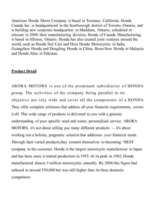 American Honda Motor Company is based in Torrance, California. Honda
Canada Inc. is headquartered in the Scarborough district of Toronto, Ontario, and
is building new corporate headquarters in Markham, Ontario, scheduled to
relocate in 2008; their manufacturing division, Honda of Canada Manufacturing,
is based in Alliston, Ontario. Honda has also created joint ventures around the
world, such as Honda Siel Cars and Hero Honda Motorcycles in India,
Guangzhou Honda and Dongfeng Honda in China, Boon Siew Honda in Malaysia
and Honda Atlas in Pakistan.
Product Detail
ARORA MOTORS is one of the prominent subsidiaries o f HONDA
group. The activities of the company being parallel to its
objective are very wide and cover all the components of a HONDA
They offer complete solutions that address all your financial requirements, covers
it all. This wide range of products is delivered to you with a genuine
understanding of your specific need and warm, personalised service. ARORA
MOTORS, it's not about selling you many different products — it's about
working out a holistic, pragmatic solution that addresses your financial needs.
Through their varied products,they commit themselves to becoming “BEST
company to the customer. Honda is the largest motorcycle manufacturer in Japan
and has been since it started production in 1955.At its peak in 1982, Honda
manufactured almost 3 million motorcycles annually. By 2006 this figure had
reduced to around 550,000 but was still higher than its three domestic
competitors.
 