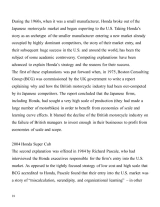 18
During the 1960s, when it was a small manufacturer, Honda broke out of the
Japanese motorcycle market and began exporting to the U.S. Taking Honda’s
story as an archetype of the smaller manufacturer entering a new market already
occupied by highly dominant competitors, the story of their market entry, and
their subsequent huge success in the U.S. and around the world, has been the
subject of some academic controversy. Competing explanations have been
advanced to explain Honda’s strategy and the reasons for their success.
The first of these explanations was put forward when, in 1975, Boston Consulting
Group (BCG) was commissioned by the UK government to write a report
explaining why and how the British motorcycle industry had been out-competed
by its Japanese competitors. The report concluded that the Japanese firms,
including Honda, had sought a very high scale of production (they had made a
large number of motorbikes) in order to benefit from economies of scale and
learning curve effects. It blamed the decline of the British motorcycle industry on
the failure of British managers to invest enough in their businesses to profit from
economies of scale and scope.
2004 Honda Super Cub
The second explanation was offered in 1984 by Richard Pascale, who had
interviewed the Honda executives responsible for the firm’s entry into the U.S.
market. As opposed to the tightly focused strategy of low cost and high scale that
BCG accredited to Honda, Pascale found that their entry into the U.S. market was
a story of “miscalculation, serendipity, and organizational learning” – in other
 