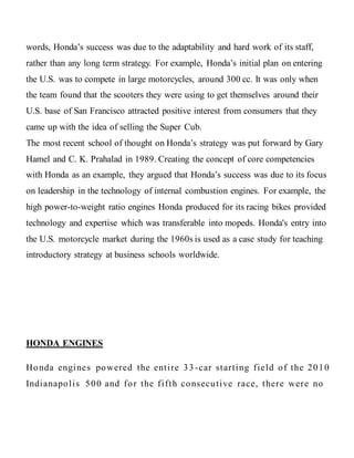 words, Honda’s success was due to the adaptability and hard work of its staff,
rather than any long term strategy. For example, Honda’s initial plan on entering
the U.S. was to compete in large motorcycles, around 300 cc. It was only when
the team found that the scooters they were using to get themselves around their
U.S. base of San Francisco attracted positive interest from consumers that they
came up with the idea of selling the Super Cub.
The most recent school of thought on Honda’s strategy was put forward by Gary
Hamel and C. K. Prahalad in 1989. Creating the concept of core competencies
with Honda as an example, they argued that Honda’s success was due to its focus
on leadership in the technology of internal combustion engines. For example, the
high power-to-weight ratio engines Honda produced for its racing bikes provided
technology and expertise which was transferable into mopeds. Honda's entry into
the U.S. motorcycle market during the 1960s is used as a case study for teaching
introductory strategy at business schools worldwide.
HONDA ENGINES
Honda engines powered the entire 33 -car starting field of the 2010
Indianapolis 500 and for the fifth consecutive race, there were no
 