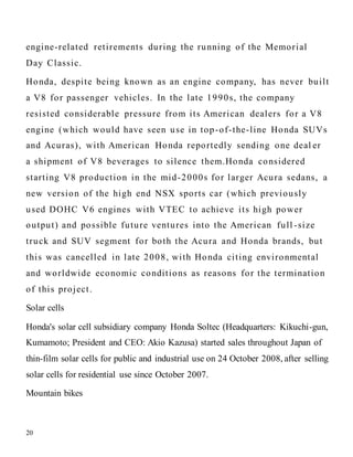 20
engine-related retirements during the running of the Memorial
Day Classic.
Honda, despite being known as an engine company, has never built
a V8 for passenger vehicles. In the late 1990s, the company
resisted considerable pressure from its American dealers for a V8
engine (which would have seen use in top-of-the-line Honda SUVs
and Acuras), with American Honda reportedly sending one deal er
a shipment of V8 beverages to silence them.Honda considered
starting V8 production in the mid-2000s for larger Acura sedans, a
new version of the high end NSX sports car (which previously
used DOHC V6 engines with VTEC to achieve its high power
output) and possible future ventures into the American full -size
truck and SUV segment for both the Acura and Honda brands, but
this was cancelled in late 2008, with Honda citing environmental
and worldwide economic conditions as reasons for the termination
of this project.
Solar cells
Honda's solar cell subsidiary company Honda Soltec (Headquarters: Kikuchi-gun,
Kumamoto; President and CEO: Akio Kazusa) started sales throughout Japan of
thin-film solar cells for public and industrial use on 24 October 2008, after selling
solar cells for residential use since October 2007.
Mountain bikes
 
