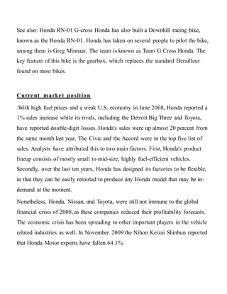 See also: Honda RN-01 G-cross Honda has also built a Downhill racing bike,
known as the Honda RN-01. Honda has taken on several people to pilot the bike,
among them is Greg Minnaar. The team is known as Team G Cross Honda. The
key feature of this bike is the gearbox, which replaces the standard Derailleur
found on most bikes.
Current market position
.With high fuel prices and a weak U.S. economy in June 2008, Honda reported a
1% sales increase while its rivals, including the Detroit Big Three and Toyota,
have reported double-digit losses. Honda's sales were up almost 20 percent from
the same month last year. The Civic and the Accord were in the top five list of
sales. Analysts have attributed this to two main factors. First, Honda's product
lineup consists of mostly small to mid-size, highly fuel-efficient vehicles.
Secondly, over the last ten years, Honda has designed its factories to be flexible,
in that they can be easily retooled to produce any Honda model that may be in-
demand at the moment.
Nonetheless, Honda, Nissan, and Toyota, were still not immune to the global
financial crisis of 2008, as these companies reduced their profitability forecasts.
The economic crisis has been spreading to other important players in the vehicle
related industries as well. In November 2009 the Nihon Keizai Shinbun reported
that Honda Motor exports have fallen 64.1%.
 