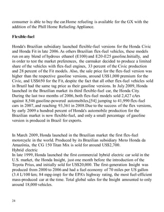 24
consumer is able to buy the car.Home refueling is available for the GX with the
addition of the Phill Home Refueling Appliance.
Flexible-fuel
Honda's Brazilian subsidiary launched flexible-fuel versions for the Honda Civic
and Honda Fit in late 2006.As others Brazilian flex-fuel vehicles, these models
run on any blend of hydrous ethanol (E100) and E20-E25 gasoline.Initially, and
in order to test the market preferences, the carmaker decided to produce a limited
share of the vehicles with flex-fuel engines, 33 percent of the Civic production
and 28 percent of the Fit models. Also, the sale price for the flex-fuel version was
higher than the respective gasoline versions, around US$1,000 premium for the
Civic, and US$650 for the Fit, despite the fact that all other flex-fuel vehicles sold
in Brazil had the same tag price as their gasoline versions. In July 2009, Honda
launched in the Brazilian market its third flexible-fuel car, the Honda City.
During the last two months of 2006, both flex-fuel models sold 2,427 cArs
against 8,546 gasoline-powered automobiles,[54] jumping to 41,990 flex-fuel
cars in 2007, and reaching 93,361 in 2008.Due to the success of the flex versions,
by early 2009 a hundred percent of Honda's automobile production for the
Brazilian market is now flexible-fuel, and only a small percentage of gasoline
version is produced in Brazil for exports.
In March 2009, Honda launched in the Brazilian market the first flex-fuel
motorcycle in the world. Produced by its Brazilian subsidiary Moto Honda da
Amazônia, the CG 150 Titan Mix is sold for around US$2,700.
Hybrid electric
In late 1999, Honda launched the first commercial hybrid electric car sold in the
U.S. market, the Honda Insight, just one month before the introduction of the
Toyota Prius, and initially sold for US$20,000. The first-generation Insight was
produced from 2000 to 2006 and had a fuel economy of 70 miles per US gallon
(3.4 L/100 km; 84 mpg-imp) for the EPA's highway rating, the most fuel-efficient
mass-produced car at the time. Total global sales for the Insight amounted to only
around 18,000 vehicles.
 