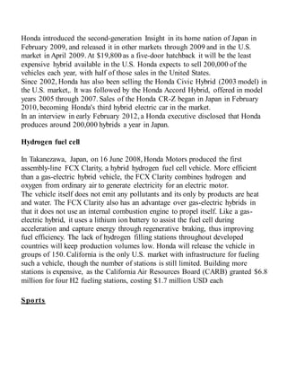 Honda introduced the second-generation Insight in its home nation of Japan in
February 2009, and released it in other markets through 2009 and in the U.S.
market in April 2009.At $19,800 as a five-door hatchback it will be the least
expensive hybrid available in the U.S. Honda expects to sell 200,000 of the
vehicles each year, with half of those sales in the United States.
Since 2002, Honda has also been selling the Honda Civic Hybrid (2003 model) in
the U.S. market,. It was followed by the Honda Accord Hybrid, offered in model
years 2005 through 2007. Sales of the Honda CR-Z began in Japan in February
2010, becoming Honda's third hybrid electric car in the market.
In an interview in early February 2012, a Honda executive disclosed that Honda
produces around 200,000 hybrids a year in Japan.
Hydrogen fuel cell
In Takanezawa, Japan, on 16 June 2008, Honda Motors produced the first
assembly-line FCX Clarity, a hybrid hydrogen fuel cell vehicle. More efficient
than a gas-electric hybrid vehicle, the FCX Clarity combines hydrogen and
oxygen from ordinary air to generate electricity for an electric motor.
The vehicle itself does not emit any pollutants and its only by products are heat
and water. The FCX Clarity also has an advantage over gas-electric hybrids in
that it does not use an internal combustion engine to propel itself. Like a gas-
electric hybrid, it uses a lithium ion battery to assist the fuel cell during
acceleration and capture energy through regenerative braking, thus improving
fuel efficiency. The lack of hydrogen filling stations throughout developed
countries will keep production volumes low. Honda will release the vehicle in
groups of 150. California is the only U.S. market with infrastructure for fueling
such a vehicle, though the number of stations is still limited. Building more
stations is expensive, as the California Air Resources Board (CARB) granted $6.8
million for four H2 fueling stations, costing $1.7 million USD each
Sports
 