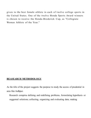given to the best female athlete in each of twelve college sports in
the United States. One of the twelve Honda Sports Award winners
is chosen to receive the Honda-Broderick Cup, as "Collegiate
Woman Athlete of the Year."
REASEARCH METHODOLOGY
As the title of the project suggests the purpose to study the access of prudential in
area like Jodhpur.
Research comprise defining and redefining problems, formulating hypothesis or
suggested solutions; collecting, organizing and evaluating data; making
 