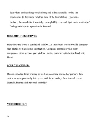 28
deductions and reaching conclusions; and at last carefully testing the
conclusions to determine whether they fit the formulating Hypothesis.
In short, the search for Knowledge through Objective and Systematic method of
finding solutions to a problem is Research.
RESEARCH OBJECTIVES
Study how the work is conducted in HONDA showroom which provide company
high profits with customer satisfaction. Company compition with other
companies, other services provided by Honda, customer satisfaction level with
Honda.
SOURCES OF DATA
Data is collected from primary as well as secondary source.For primary data
customer were personally intervened and for secondary data. Annual report,
journals, internet and personal interview.
METHODOLOGY
 