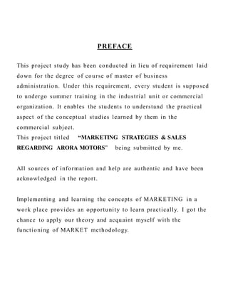 PREFACE
This project study has been conducted in lieu of requirement laid
down for the degree of course of master of business
administration. Under this requirement, every student is supposed
to undergo summer training in the industrial unit or commercial
organization. It enables the students to understand the practical
aspect of the conceptual studies learned by them in the
commercial subject.
This project titled “MARKETING STRATEGIES & SALES
REGARDING ARORA MOTORS” being submitted by me.
All sources of information and help are authentic and have been
acknowledged in the report.
Implementing and learning the concepts of MARKETING in a
work place provides an opportunity to learn practically. I got the
chance to apply our theory and acquaint myself with the
functioning of MARKET methodology.
 