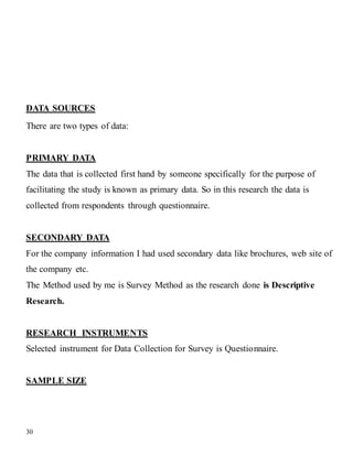 30
DATA SOURCES
There are two types of data:
PRIMARY DATA
The data that is collected first hand by someone specifically for the purpose of
facilitating the study is known as primary data. So in this research the data is
collected from respondents through questionnaire.
SECONDARY DATA
For the company information I had used secondary data like brochures, web site of
the company etc.
The Method used by me is Survey Method as the research done is Descriptive
Research.
RESEARCH INSTRUMENTS
Selected instrument for Data Collection for Survey is Questionnaire.
SAMPLE SIZE
 