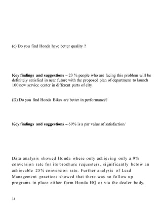 34
(c) Do you find Honda have better quality ?
Key findings and suggestions – 23 % people who are facing this problem will be
definitely satisfied in near future with the proposed plan of department to launch
100 new service center in different parts of city.
(D) Do you find Honda Bikes are better in performance?
Key findings and suggestions – 69% is a par value of satisfaction/
Data analysis showed Honda where only achieving only a 9%
conversion rate for its brochure requesters, significantly below an
achievable 25% conversion rate. Further analysis of Lead
Management practices showed that there was no follow up
programs in place either form Honda HQ or via the dealer body.
 