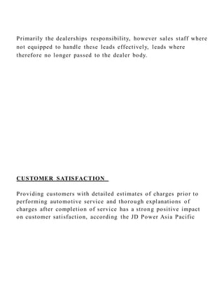 Primarily the dealerships responsibility, however sales staff where
not equipped to handle these leads effectively, leads where
therefore no longer passed to the dealer body.
CUSTOMER SATISFACTION
Providing customers with detailed estimates of charges prior to
performing automotive service and thorough explanations of
charges after completion of service has a strong positive impact
on customer satisfaction, according the JD Power Asia Pacific
 