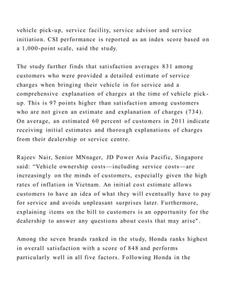 vehicle pick-up, service facility, service advisor and service
initiation. CSI performance is reported as an index score based on
a 1,000-point scale, said the study.
The study further finds that satisfaction averages 831 among
customers who were provided a detailed estimate of service
charges when bringing their vehicle in for service and a
comprehensive explanation of charges at the time of vehicle pick -
up. This is 97 points higher than satisfact ion among customers
who are not given an estimate and explanation of charges (734).
On average, an estimated 60 percent of customers in 2011 indicate
receiving initial estimates and thorough explanations of charges
from their dealership or service centre.
Rajeev Nair, Senior MNnager, JD Power Asia Pacific, Singapore
said: “Vehicle ownership costs—including service costs—are
increasingly on the minds of customers, especially given the high
rates of inflation in Vietnam. An initial cost estimate allows
customers to have an idea of what they will eventually have to pay
for service and avoids unpleasant surprises later. Furthermore,
explaining items on the bill to customers is an opportunity for the
dealership to answer any questions about costs that may arise" .
Among the seven brands ranked in the study, Honda ranks highest
in overall satisfaction with a score of 848 and performs
particularly well in all five factors. Following Honda in the
 