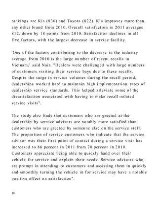 38
rankings are Kia (836) and Toyota (822). Kia improves more than
any other brand from 2010. Overall satisfaction in 2011 averages
812, down by 18 points from 2010. Satisfaction declines in all
five factors, with the largest decrease in service facility.
'One of the factors contributing to the decrease in the industry
average from 2010 is the large number of recent recalls in
Vietnam,' said Nair. "Dealers were challenged with large numbers
of customers visiting their service bays due to these recalls.
Despite the surge in service volumes during the recall period,
dealerships worked hard to maintain high implementation rates of
dealership service standards. This helped alleviate some of the
dissatisfaction associated with having to make recall -related
service visits".
The study also finds that customers who are greeted at the
dealership by service advisors are notably more satisfied than
customers who are greeted by someone else on the service staff.
The proportion of service customers who indicate that the service
advisor was their first point of contact during a service visit has
increased to 86 percent in 2011 from 78 percent in 2010.
Customers appreciate being able to quickly hand over their
vehicle for service and explain their needs. Service advisors who
are prompt in attending to customers and assisting them in quickly
and smoothly turning the vehicle in for service may have a notable
positive effect on satisfaction".
 