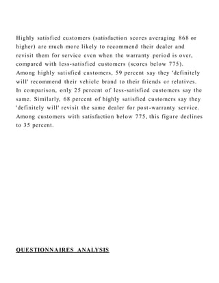 Highly satisfied customers (satisfaction scores averaging 868 or
higher) are much more likely to recommend their dealer and
revisit them for service even when the warranty period is over,
compared with less-satisfied customers (scores below 775).
Among highly satisfied customers, 59 percent say they 'definitely
will' recommend their vehicle brand to their friends or relatives.
In comparison, only 25 percent of less-satisfied customers say the
same. Similarly, 68 percent of highly satisfied customers say they
'definitely will' revisit the same dealer for post -warranty service.
Among customers with satisfaction below 775, this figure declines
to 35 percent.
QUESTIONNAIRES ANALYSIS
 