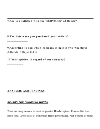 7.Are you satisfied with the ‘SERVICES’ of Honda?
8.The date when you purchased your vehicle?
_____________
9.According to you which company is best in two -wheelers?
A.Honda B.Bajaj C.Tvs
10.Your opinion in regard of our company?
__________
ANALYSIS AND FINDINGS
REASON FOR CHOOSING HONDA
There are many reasons to insist on genuine Honda engines. Reasons like less
down time. Lower costs of ownership. Better performance. And a whole lot more:
 