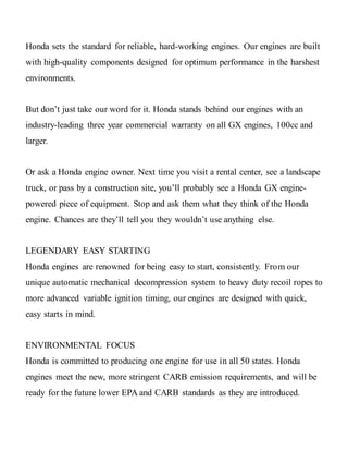 Honda sets the standard for reliable, hard-working engines. Our engines are built
with high-quality components designed for optimum performance in the harshest
environments.
But don’t just take our word for it. Honda stands behind our engines with an
industry-leading three year commercial warranty on all GX engines, 100cc and
larger.
Or ask a Honda engine owner. Next time you visit a rental center, see a landscape
truck, or pass by a construction site, you’ll probably see a Honda GX engine-
powered piece of equipment. Stop and ask them what they think of the Honda
engine. Chances are they’ll tell you they wouldn’t use anything else.
LEGENDARY EASY STARTING
Honda engines are renowned for being easy to start, consistently. From our
unique automatic mechanical decompression system to heavy duty recoil ropes to
more advanced variable ignition timing, our engines are designed with quick,
easy starts in mind.
ENVIRONMENTAL FOCUS
Honda is committed to producing one engine for use in all 50 states. Honda
engines meet the new, more stringent CARB emission requirements, and will be
ready for the future lower EPA and CARB standards as they are introduced.
 