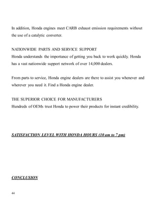 44
In addition, Honda engines meet CARB exhaust emission requirements without
the use of a catalytic converter.
NATIONWIDE PARTS AND SERVICE SUPPORT
Honda understands the importance of getting you back to work quickly. Honda
has a vast nationwide support network of over 14,000 dealers.
From parts to service, Honda engine dealers are there to assist you whenever and
wherever you need it. Find a Honda engine dealer.
THE SUPERIOR CHOICE FOR MANUFACTURERS
Hundreds of OEMs trust Honda to power their products for instant credibility.
SATISFACTION LEVEL WITH HONDA HOURS (10 am to 7 pm)
CONCLUSION
 